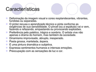 Características
 Deformação da imagem visual e cores resplandecentes, vibrantes,
fundidas ou separadas.
 O pintor recusa o aprendizado técnico e pinta conforme as
exigências de sua sensibilidade. O pincel (ou a espátula) vai e vem,
fazendo e refazendo, empastando ou provocando explosões.
 Preferência pelo patético, trágico e sombrio. O artista vive não
apenas o drama do homem, mas também da sociedade.
 Dinamismo improvisado, abrupto, inesperado.
 Pasta grossa, martelada, áspera.
 É uma pintura dramática e subjetiva.
 Expressa sentimentos humanos e intensas emoções.
 Preocupação com as sensações de luz e cor.
 