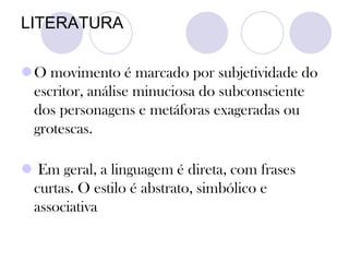 LITERATURA
O movimento é marcado por subjetividade do
escritor, análise minuciosa do subconsciente
dos personagens e metáforas exageradas ou
grotescas.
 Em geral, a linguagem é direta, com frases
curtas. O estilo é abstrato, simbólico e
associativa
 
