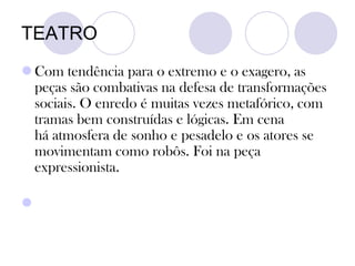 TEATRO
 Com tendência para o extremo e o exagero, as
peças são combativas na defesa de transformações
sociais. O enredo é muitas vezes metafórico, com
tramas bem construídas e lógicas. Em cena
há atmosfera de sonho e pesadelo e os atores se
movimentam como robôs. Foi na peça
expressionista.

 