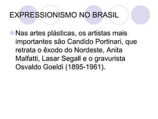 EXPRESSIONISMO NO BRASIL
Nas artes plásticas, os artistas mais
importantes são Candido Portinari, que
retrata o êxodo do Nordeste, Anita
Malfatti, Lasar Segall e o gravurista
Osvaldo Goeldi (1895-1961).
 