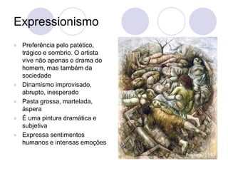 Expressionismo
 Preferência pelo patético,
trágico e sombrio. O artista
vive não apenas o drama do
homem, mas também da
sociedade
 Dinamismo improvisado,
abrupto, inesperado
 Pasta grossa, martelada,
áspera
 É uma pintura dramática e
subjetiva
 Expressa sentimentos
humanos e intensas emoções
 