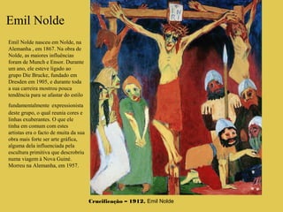 Emil Nolde
Crucificação – 1912, Emil Nolde
Emil Nolde nasceu em Nolde, na
Alemanha , em 1867. Na obra de
Nolde, as maiores influências
foram de Munch e Ensor. Durante
um ano, ele esteve ligado ao
grupo Die Brucke, fundado em
Dresden em 1905, e durante toda
a sua carreira mostrou pouca
tendência para se afastar do estilo
fundamentalmente expressionista
deste grupo, o qual reunia cores e
linhas exuberantes. O que ele
tinha em comum com estes
artistas era o facto de muita da sua
obra mais forte ser arte gráfica,
alguma dela influenciada pela
escultura primitiva que descrobriu
numa viagem à Nova Guiné.
Morreu na Alemanha, em 1957.
 