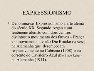 EXPRESSIONISMO
• Denomina-se Expressionismo a arte alemã
do século XX. Segundo Argan é um
fenômeno alemão com dois centros
distintos: o movimento dos fauves – França
e o movimento alemão Die Brucke ("a ponte')
na Alemanha que desembocam
respectivamente no Cubismo (1908) e na
corrente do Cavaleiro Azul (Die Blaue Reiter)
na Alemanha (1911).
 