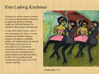 Erns Ludwig Kirchnner
Kirchner foi um dos maiores talentos
da corrente expressionista. Pertenceu
ao grupo Die Bruke (A Ponte),
criado em 1905 em Dresden. Os
elementos deste grupo consideravam
as suas obras como a ponte entre a
arte do passado e do futuro. A vasta
produção de Kirchner incluía a
pintura, a escultura e o trabalho
gráfico. Foi influenciado pela obra de
Van Gogh, com as suas vivas
pinceladas de cor, pelo drama
psicológico de Munch e, tal como
muitos dos seus contemporâneos,
pelas esculturas das ilhas dos mares
do Sul. Os seus quadros foram
confiscados pelos nazis e, em 1938,
cometeu suicídio.
Panama girls, 1910
 