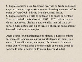 O Expressionismo é um fenômeno ocorrido no Norte da Europa
e que se caracteriza por extremos emocionais que recuam até às
obras de Van Gogh, Edward Munch e James Ensor.
O Expressionismo é a arte da agitação e da busca da verdade.
Teve seu período mais alto entre 1905 e 1920. Não se tratava
de um movimento distinto e auto-contido, mas utilizava cor
forte, figuras distorcidas e, por vezes, a abstração para explorar
temas de pertença e alienação.
Além de sua forte manifestação na pintura, o Expressionismo
foi marcante também em outras manifestações artísticas, tais
como: cinema,literatura, teatro, etc. Na literatura, há muitas
obras que refletem a crise de consciência que tomou conta da
sociedade antes e depois da Primeira Guerra Mundial.
 