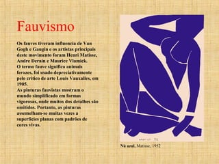 Fauvismo
Os fauves tiveram influencia de Van
Gogh e Gaugin e os artistas principais
deste movimento foram Henri Matisse,
Andre Derain e Maurice Vlamick.
O termo fauve significa animais
ferozes, foi usado depreciativamente
pelo critico de arte Louis Vauxalles, em
1905.
As pinturas fauvistas mostram o
mundo simplificado em formas
vigorosas, onde muitos dos detalhes são
omitidos. Portanto, as pinturas
assemelham-se muitas vezes a
superficies planas com padrões de
cores vivas.
Nú azul, Matisse, 1952
 