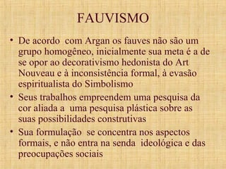 FAUVISMO
• De acordo com Argan os fauves não são um
grupo homogêneo, inicialmente sua meta é a de
se opor ao decorativismo hedonista do Art
Nouveau e à inconsistência formal, à evasão
espiritualista do Simbolismo
• Seus trabalhos empreendem uma pesquisa da
cor aliada a uma pesquisa plástica sobre as
suas possibilidades construtivas
• Sua formulação se concentra nos aspectos
formais, e não entra na senda ideológica e das
preocupações sociais
 