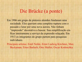 Die Brücke (a ponte)
Em 1906 um grupo de pintores alemães fundaram uma
sociedade. Eles queriam uma completa ruptura com o
passado e lutar por uma nova aurora. Não tinham
“impressão” decorativa a buscar. Sua simplificação era
ficar inteiramente a serviço da expressão relaçada. Em
1913 os integrantes do grupo partem para pesquisas
individuais.
Principais artistas: Emil Nolde, Ernst Ludwig Kirchner, Max
Beckaman, Ernst Barlach, Otto Muller, Oscar Kodoschka
 