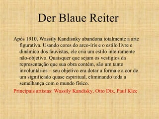 Der Blaue Reiter
Após 1910, Wassily Kandisnky abandona totalmente a arte
figurativa. Usando cores do arco-íris e o estilo livre e
dinâmico dos fauvistas, ele cria um estilo inteiramente
não-objetivo. Quaisquer que sejam os vestígios da
representação que sua obra contém, são um tanto
involuntários – seu objetivo era dotar a forma e a cor de
um significado quase espiritual, eliminando toda a
semelhança com o mundo físico.
Principais artistas: Wassily Kandisky, Otto Dix, Paul Klee
 