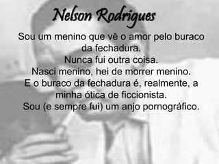 Nelson Rodrigues
Sou um menino que vê o amor pelo buraco
da fechadura.
Nunca fui outra coisa.
Nasci menino, hei de morrer menino.
E o buraco da fechadura é, realmente, a
minha ótica de ficcionista.
Sou (e sempre fui) um anjo pornográfico.
 