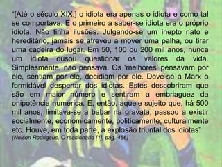 “[Até o século XIX,] o idiota era apenas o idiota e como tal
se comportava. E o primeiro a saber-se idiota era o próprio
idiota. Não tinha ilusões. Julgando-se um inepto nato e
hereditário, jamais se atreveu a mover uma palha, ou tirar
uma cadeira do lugar. Em 50, 100 ou 200 mil anos, nunca
um idiota ousou questionar os valores da vida.
Simplesmente, não pensava. Os ‘melhores’ pensavam por
ele, sentiam por ele, decidiam por ele. Deve-se a Marx o
formidável despertar dos idiotas. Estes descobriram que
são em maior número e sentiram a embriaguez da
onipotência numérica. E, então, aquele sujeito que, há 500
mil anos, limitava-se a babar na gravata, passou a existir
socialmente, economicamente, politicamente, culturalmente
etc. Houve, em toda parte, a explosão triunfal dos idiotas”
(Nelson Rodrigeus, O reacionário [1], pág. 456)
 