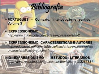 Bibliografia
PORTUGUÊS – Contexto, Interlocução e sentido –
Volume 3
 EXPRESSIONISMO -
http://www.infoescola.com/artes/expressionismo2
 EXPRESSIONISMO: CARACTERISTICAS E AUTORES -
http://educacao.uol.com.br/disciplinas/artes/expressionism
o-caracteristicas-e-autores.htm
 O EXPRESSIONISMO – ESTUDOS LITERÁRIOS –
http://www.recantodasletras.com.br/teorialiteraria/2287881
 