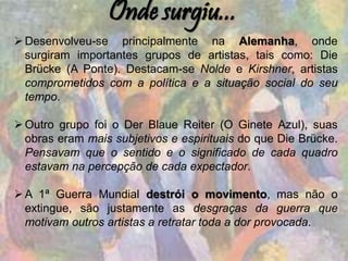 Onde surgiu...
Desenvolveu-se principalmente na Alemanha, onde
surgiram importantes grupos de artistas, tais como: Die
Brücke (A Ponte). Destacam-se Nolde e Kirshner, artistas
comprometidos com a política e a situação social do seu
tempo.
Outro grupo foi o Der Blaue Reiter (O Ginete Azul), suas
obras eram mais subjetivos e espirituais do que Die Brücke.
Pensavam que o sentido e o significado de cada quadro
estavam na percepção de cada expectador.
A 1ª Guerra Mundial destrói o movimento, mas não o
extingue, são justamente as desgraças da guerra que
motivam outros artistas a retratar toda a dor provocada.
 