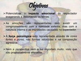 Potencializar o impacto emocional do expectador
exagerando e distorcendo os temas.
As emoções são representadas sem existir um
comprometimento com a realidade externa, mas com a
natureza interna e as impressões causadas no expectador.
A força psicológica está representada através de cores
fortes e puras, nas formas retorcidas e na composição
agressiva.
Nem a perspectiva nem a luz importam muito, visto que
são propositalmente alteradas.
Objetivos
 