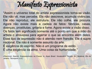 Manifesto Expressionista
"Assim o universo total do artista expressionista torna-se visão.
Ele não vê, mas percebe. Ele não descreve, acumula vivências.
Ele não reproduz, ele estrutura. Ele não colhe, ele procura.
Agora não existe mais a cadeia de fatos: fábricas, casas,
doenças, prostitutas, gritaria e fome. Agora existe a visão disso.
Os fatos tem significado somente até o ponto em que a mão do
artista o atravessa para agarrar o que se encontra além deles.
Esse tipo de expressão não é alemão nem francês. Ele é supre
nacional. Ele não é somente assunto da arte.
É exigência do espírito. Não é um programa de estilo.
É uma exigência da alma. Uma coisa da humanidade."
(Edschmid, Kasimir. Expressionismo na Poesia. In, Assis Brasil. Vocabulário Técnico de Literatura. Rio de
Janeiro: Tecnoprint, s.d.)
 