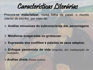 Características Literárias
Procura-se materializar, numa folha de papel, o mundo
interior do escritor, por meio de:
 Análise minuciosa do subconsciente das personagens
;
 Metáforas exageradas ou grotescas;
 Expressão dos conflitos e paixões de seus adeptos;
 Enfoque pessimista da vida (angústia, dor, inadequação da
realidade)
Análise direta (frases curtas);
 