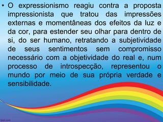 • O expressionismo reagiu contra a proposta 
impressionista que tratou das impressões 
externas e momentâneas dos efeitos da luz e 
da cor, para estender seu olhar para dentro de 
si, do ser humano, retratando a subjetividade 
de seus sentimentos sem compromisso 
necessário com a objetividade do real e, num 
processo de introspecção, representou o 
mundo por meio de sua própria verdade e 
sensibilidade. 
 