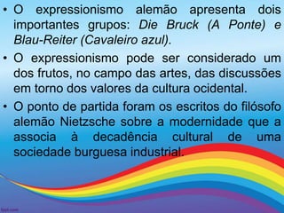• O expressionismo alemão apresenta dois 
importantes grupos: Die Bruck (A Ponte) e 
Blau-Reiter (Cavaleiro azul). 
• O expressionismo pode ser considerado um 
dos frutos, no campo das artes, das discussões 
em torno dos valores da cultura ocidental. 
• O ponto de partida foram os escritos do filósofo 
alemão Nietzsche sobre a modernidade que a 
associa à decadência cultural de uma 
sociedade burguesa industrial. 
 