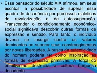 • Esse pensador do século XIX afirmou, em seus 
escritos, a possibilidade de superar esse 
quadro de decadência por processos dialéticos 
de revalorização e de autossuperação. 
Transcender o condicionamento econômico-social 
significava descobrir outras formas de 
expressão e sentido. Para tanto, o indivíduo 
deveria se insurgir contra os valores 
dominantes ao superar seus constrangimentos 
por novas liberdades. A busca da autenticidade 
do homem poderia ter como inspiração as 
formas de expressão primitivas. A força do 
primitivismo destruiria a cultura burguesa 
decadente. 
 
