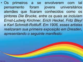 • Os primeiros a se envolverem com tal 
pensamento foram jovens universitários 
alemães que ficaram conhecidos como os 
pintores Die Brucke, entre os quais se incluíam 
Ernst-Ludwig Kirchner, Erich Heckel, Fritz Bleyl 
e Karl Schmidt-Rottluff. Em 1906, esses artistas 
realizaram sua primeira exposição em Dresden, 
apresentando o seguinte manifesto: 
 