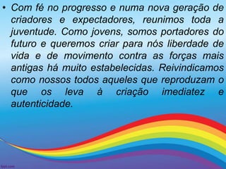 • Com fé no progresso e numa nova geração de 
criadores e expectadores, reunimos toda a 
juventude. Como jovens, somos portadores do 
futuro e queremos criar para nós liberdade de 
vida e de movimento contra as forças mais 
antigas há muito estabelecidas. Reivindicamos 
como nossos todos aqueles que reproduzam o 
que os leva à criação imediatez e 
autenticidade. 
 