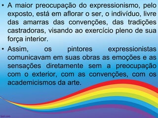 • A maior preocupação do expressionismo, pelo 
exposto, está em aflorar o ser, o indivíduo, livre 
das amarras das convenções, das tradições 
castradoras, visando ao exercício pleno de sua 
força interior. 
• Assim, os pintores expressionistas 
comunicavam em suas obras as emoções e as 
sensações diretamente sem a preocupação 
com o exterior, com as convenções, com os 
academicismos da arte. 
 