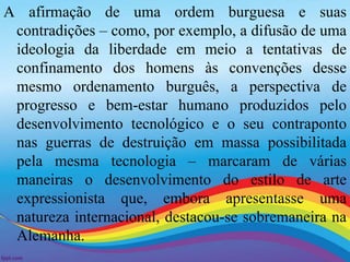 A afirmação de uma ordem burguesa e suas 
contradições – como, por exemplo, a difusão de uma 
ideologia da liberdade em meio a tentativas de 
confinamento dos homens às convenções desse 
mesmo ordenamento burguês, a perspectiva de 
progresso e bem-estar humano produzidos pelo 
desenvolvimento tecnológico e o seu contraponto 
nas guerras de destruição em massa possibilitada 
pela mesma tecnologia – marcaram de várias 
maneiras o desenvolvimento do estilo de arte 
expressionista que, embora apresentasse uma 
natureza internacional, destacou-se sobremaneira na 
Alemanha. 
 