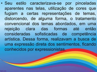 • Seu estilo caracterizava-se por pinceladas 
aparentes nas telas, utilização de cores que 
fugiam a certas representações de temas, 
distorcendo, de alguma forma, o tratamento 
convencional dos temas abordados, em uma 
rejeição clara das formas até então 
consideradas sofisticadas de competência 
artística. Dessa forma, realizavam a busca de 
uma expressão direta dos sentimentos, ficando 
conhecidos por expressionistas. 
 
