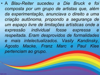 • A Blau-Reiter sucedeu a Die Bruck e foi 
composta por um grupo de artistas que, além 
da experimentação, anunciava o direito a uma 
criação autônoma, propondo a segurança de 
um espaço livre de limitações artísticas onde a 
expressão individual fosse expressa e 
respeitada. Eram desprovidos de formalidades 
e mais intelectualizados. Vasily Kandinsky, 
Agosto Macke, Franz Marc e Paul Klee 
pertenciam ao grupo. 
 