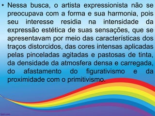 • Nessa busca, o artista expressionista não se 
preocupava com a forma e sua harmonia, pois 
seu interesse residia na intensidade da 
expressão estética de suas sensações, que se 
apresentavam por meio das características dos 
traços distorcidos, das cores intensas aplicadas 
pelas pinceladas agitadas e pastosas de tinta, 
da densidade da atmosfera densa e carregada, 
do afastamento do figurativismo e da 
proximidade com o primitivismo. 
 