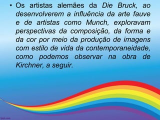 • Os artistas alemães da Die Bruck, ao 
desenvolverem a influência da arte fauve 
e de artistas como Munch, exploravam 
perspectivas da composição, da forma e 
da cor por meio da produção de imagens 
com estilo de vida da contemporaneidade, 
como podemos observar na obra de 
Kirchner, a seguir. 
 