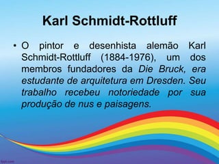 Karl Schmidt-Rottluff 
• O pintor e desenhista alemão Karl 
Schmidt-Rottluff (1884-1976), um dos 
membros fundadores da Die Bruck, era 
estudante de arquitetura em Dresden. Seu 
trabalho recebeu notoriedade por sua 
produção de nus e paisagens. 
 