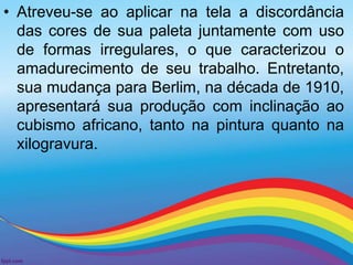 • Atreveu-se ao aplicar na tela a discordância 
das cores de sua paleta juntamente com uso 
de formas irregulares, o que caracterizou o 
amadurecimento de seu trabalho. Entretanto, 
sua mudança para Berlim, na década de 1910, 
apresentará sua produção com inclinação ao 
cubismo africano, tanto na pintura quanto na 
xilogravura. 
 