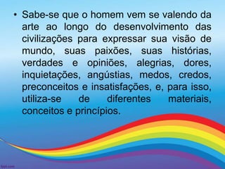 • Sabe-se que o homem vem se valendo da 
arte ao longo do desenvolvimento das 
civilizações para expressar sua visão de 
mundo, suas paixões, suas histórias, 
verdades e opiniões, alegrias, dores, 
inquietações, angústias, medos, credos, 
preconceitos e insatisfações, e, para isso, 
utiliza-se de diferentes materiais, 
conceitos e princípios. 
 