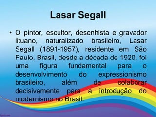 Lasar Segall 
• O pintor, escultor, desenhista e gravador 
lituano, naturalizado brasileiro, Lasar 
Segall (1891-1957), residente em São 
Paulo, Brasil, desde a década de 1920, foi 
uma figura fundamental para o 
desenvolvimento do expressionismo 
brasileiro, além de colaborar 
decisivamente para a introdução do 
modernismo no Brasil. 
 
