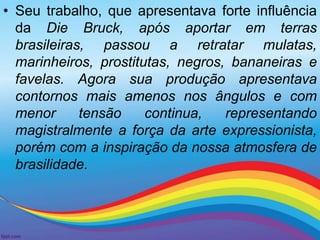 • Seu trabalho, que apresentava forte influência 
da Die Bruck, após aportar em terras 
brasileiras, passou a retratar mulatas, 
marinheiros, prostitutas, negros, bananeiras e 
favelas. Agora sua produção apresentava 
contornos mais amenos nos ângulos e com 
menor tensão continua, representando 
magistralmente a força da arte expressionista, 
porém com a inspiração da nossa atmosfera de 
brasilidade. 
 