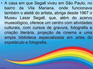 • A casa em que Segall viveu em São Paulo, no 
bairro da Vila Mariana, onde funcionava 
também o ateliê do artista, abriga desde 1967 o 
Museu Lasar Segall, que, além do acervo 
museológico, oferece um centro com atividades 
culturais, com cursos de gravura, fotografia e 
criação literária, projeção de cinema e uma 
ampla biblioteca especializada em artes do 
espetáculo e fotografia. 
 