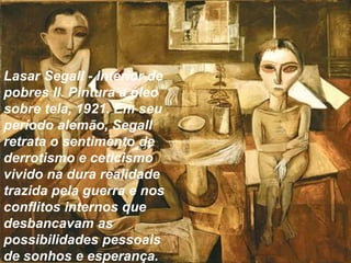 Lasar Segall - Interior de 
pobres II. Pintura a óleo 
sobre tela, 1921. Em seu 
período alemão, Segall 
retrata o sentimento de 
derrotismo e ceticismo 
vivido na dura realidade 
trazida pela guerra e nos 
conflitos internos que 
desbancavam as 
possibilidades pessoais 
de sonhos e esperança. 
 