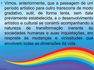 • Vimos, anteriormente, que a passagem de um 
período artístico para outro transcorre de modo 
gradativo, sutil, de forma lenta, sem data 
previamente estabelecida, e o desenvolvimento 
artístico e cultural se constrói acompanhando a 
natureza de transformação inerente às 
sociedades humanas e suas inquietações, em 
resposta às mudanças e vicissitudes que 
envolvem todas as dimensões da vida. 
 
