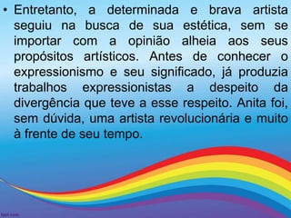 • Entretanto, a determinada e brava artista 
seguiu na busca de sua estética, sem se 
importar com a opinião alheia aos seus 
propósitos artísticos. Antes de conhecer o 
expressionismo e seu significado, já produzia 
trabalhos expressionistas a despeito da 
divergência que teve a esse respeito. Anita foi, 
sem dúvida, uma artista revolucionária e muito 
à frente de seu tempo. 
 