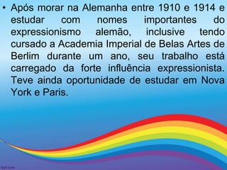 • Após morar na Alemanha entre 1910 e 1914 e 
estudar com nomes importantes do 
expressionismo alemão, inclusive tendo 
cursado a Academia Imperial de Belas Artes de 
Berlim durante um ano, seu trabalho está 
carregado da forte influência expressionista. 
Teve ainda oportunidade de estudar em Nova 
York e Paris. 
 