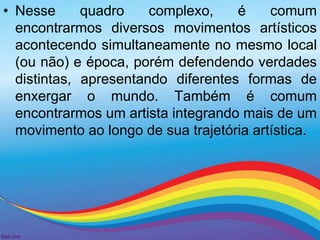 • Nesse quadro complexo, é comum 
encontrarmos diversos movimentos artísticos 
acontecendo simultaneamente no mesmo local 
(ou não) e época, porém defendendo verdades 
distintas, apresentando diferentes formas de 
enxergar o mundo. Também é comum 
encontrarmos um artista integrando mais de um 
movimento ao longo de sua trajetória artística. 
 