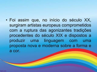 • Foi assim que, no início do século XX, 
surgiram artistas europeus comprometidos 
com a ruptura das agonizantes tradições 
procedentes do século XIX e dispostos a 
produzir uma linguagem com uma 
proposta nova e moderna sobre a forma e 
a cor. 
 