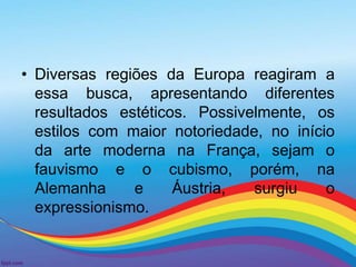 • Diversas regiões da Europa reagiram a 
essa busca, apresentando diferentes 
resultados estéticos. Possivelmente, os 
estilos com maior notoriedade, no início 
da arte moderna na França, sejam o 
fauvismo e o cubismo, porém, na 
Alemanha e Áustria, surgiu o 
expressionismo. 
 