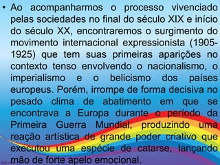 • Ao acompanharmos o processo vivenciado 
pelas sociedades no final do século XIX e início 
do século XX, encontraremos o surgimento do 
movimento internacional expressionista (1905- 
1925) que tem suas primeiras aparições no 
contexto tenso envolvendo o nacionalismo, o 
imperialismo e o belicismo dos países 
europeus. Porém, irrompe de forma decisiva no 
pesado clima de abatimento em que se 
encontrava a Europa durante o período da 
Primeira Guerra Mundial, produzindo uma 
reação artística de grande poder criativo que 
executou uma espécie de catarse, lançando 
mão de forte apelo emocional. 
 