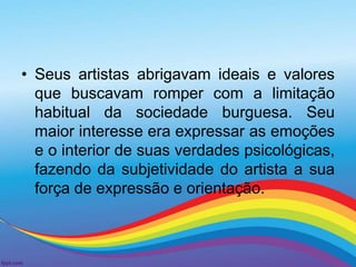• Seus artistas abrigavam ideais e valores 
que buscavam romper com a limitação 
habitual da sociedade burguesa. Seu 
maior interesse era expressar as emoções 
e o interior de suas verdades psicológicas, 
fazendo da subjetividade do artista a sua 
força de expressão e orientação. 
 