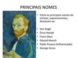PRINCIPAIS NOMES 
• Entre os principais nomes de 
artistas, expressionistas, 
destacam-se: 
• Van Gogh 
• Érico Heckel 
• Franz Marc 
• Edvard Munch 
• Pablo Picasso (influenciado) 
• George Grosz 
 