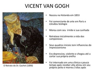 VICENT VAN GOGH 
• Nasceu na Holanda em 1853 
• Foi comerciante de arte em Paris e 
estudou teologia 
• Morou com seu irmão e sua cunhada 
• Retratava inicialmente a vida dos 
camponeses 
• Seus quadros iniciais tem influencias do 
impressionismo 
• Era depressivo, violento e chegou até a 
cortar sua própria orelha 
• Foi internado em uma clínica e pouco 
tempo após receber alta atirou em seu 
próprio peito e morreu 3 dias após 
O Retrato do Dr. Gachet (1890) 
 