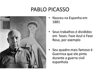PABLO PICASSO 
• Nasceu na Espanha em 
1881 
• Seus trabalhos é divididos 
em fases: Fase Azul e Fase 
Rosa, por exemplo 
• Seu quadro mais famoso é 
Guernica que ele pinta 
durante a guerra civil 
espanhola 
 