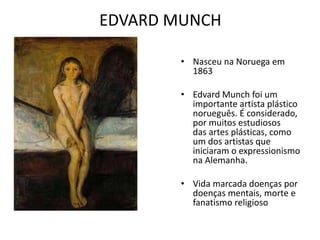 EDVARD MUNCH 
• Nasceu na Noruega em 
1863 
• Edvard Munch foi um 
importante artista plástico 
norueguês. É considerado, 
por muitos estudiosos 
das artes plásticas, como 
um dos artistas que 
iniciaram o expressionismo 
na Alemanha. 
• Vida marcada doenças por 
doenças mentais, morte e 
fanatismo religioso 
 
